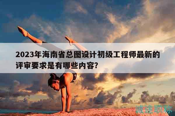 2023年海南省總圖設(shè)計初級工程師最新的評審要求是有哪些內(nèi)容？