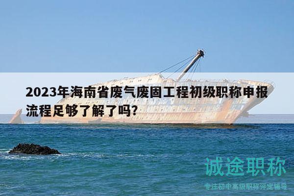 2023年海南省廢氣廢固工程初級職稱申報流程足夠了解了嗎？
