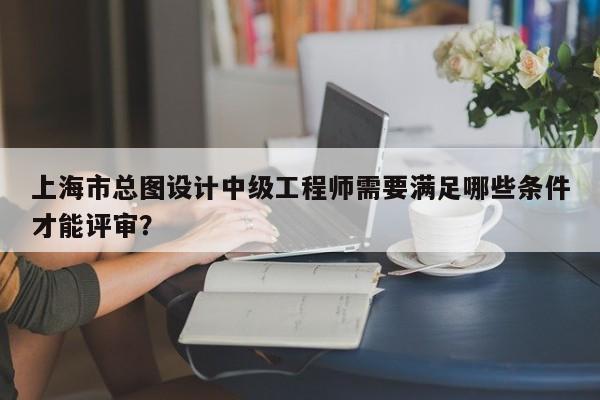 上海市總圖設計中級工程師需要滿足哪些條件才能評審？