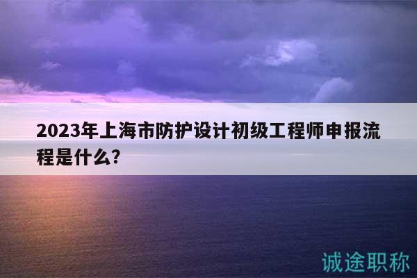 2023年上海市防護(hù)設(shè)計(jì)初級(jí)工程師申報(bào)流程是什么？
