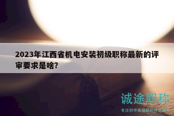 2023年江西省機(jī)電安裝初級職稱最新的評審要求是啥？