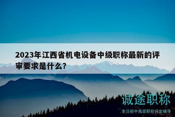 2023年江西省機電設(shè)備中級職稱最新的評審要求是什么？