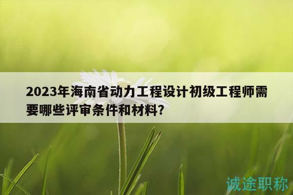 2023年海南省動力工程設(shè)計初級工程師需要哪些評審條件和材料？