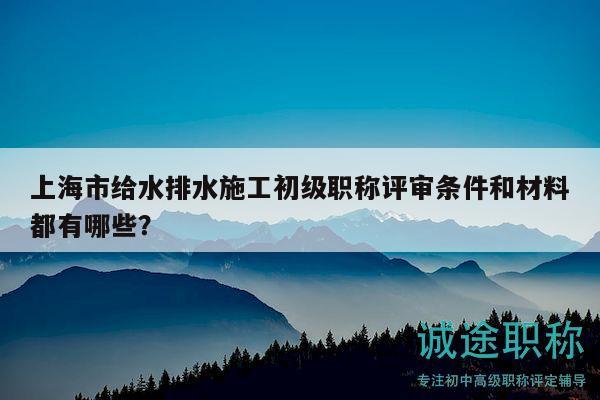 上海市給水排水施工初級職稱評審條件和材料都有哪些？