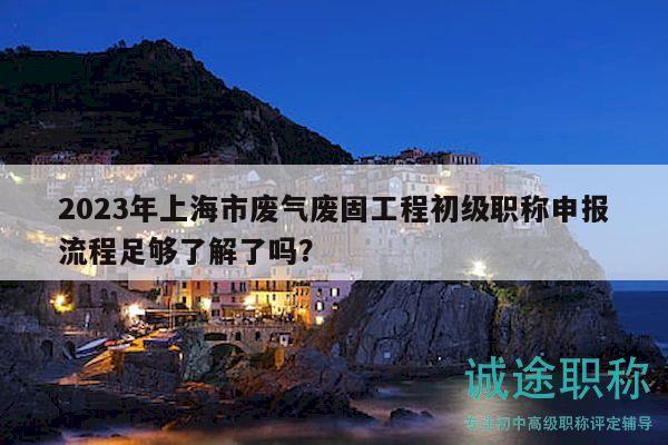2023年上海市廢氣廢固工程初級職稱申報流程足夠了解了嗎？