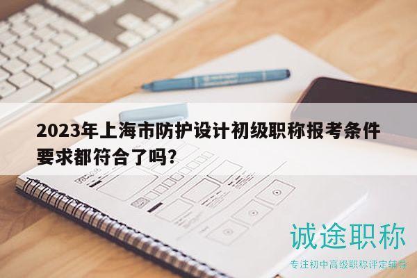 2023年上海市防護(hù)設(shè)計(jì)初級(jí)職稱報(bào)考條件要求都符合了嗎？