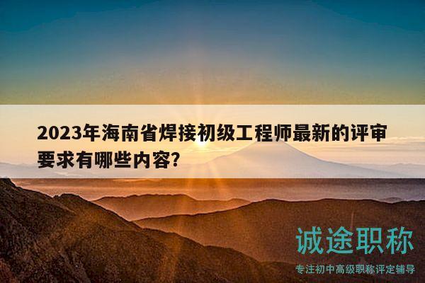 2023年海南省焊接初級工程師最新的評審要求有哪些內(nèi)容？