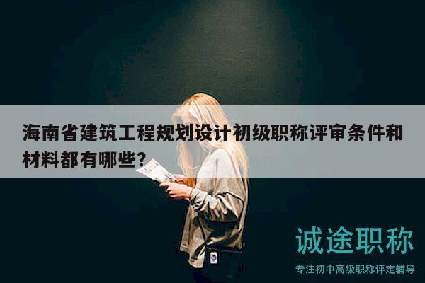 海南省建筑工程規(guī)劃設(shè)計初級職稱評審條件和材料都有哪些？