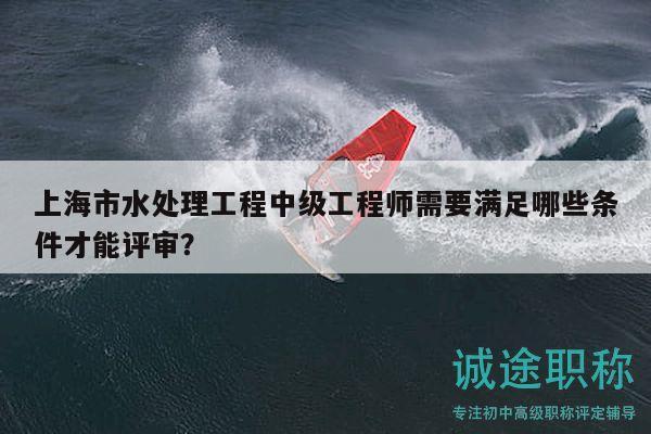上海市水處理工程中級工程師需要滿足哪些條件才能評審？