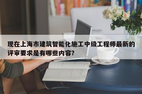 現(xiàn)在上海市建筑智能化施工中級(jí)工程師最新的評(píng)審要求是有哪些內(nèi)容？