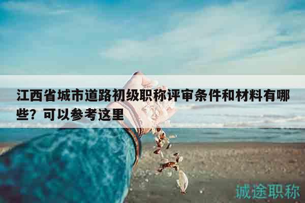 江西省城市道路初級職稱評審條件和材料有哪些？可以參考這里