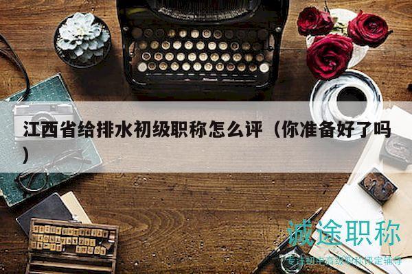江西省給排水初級職稱怎么評（你準(zhǔn)備好了嗎）