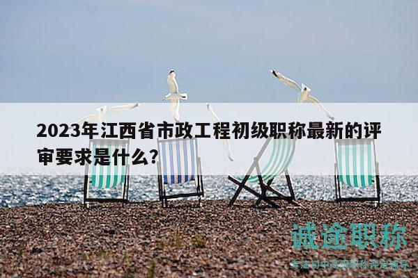 2023年江西省市政工程初級職稱最新的評審要求是什么？