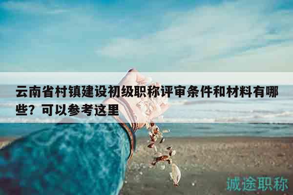 云南省村鎮(zhèn)建設(shè)初級(jí)職稱評(píng)審條件和材料有哪些？可以參考這里
