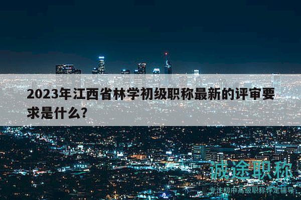 2023年江西省林學初級職稱最新的評審要求是什么？