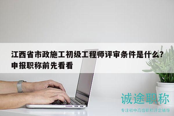 江西省市政施工初級工程師評審條件是什么？申報職稱前先看看