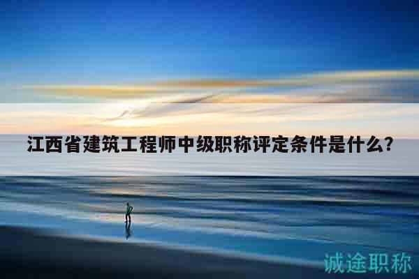 江西省建筑工程師中級職稱評定條件是什么？