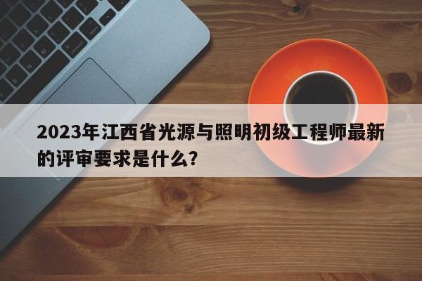 2023年江西省光源與照明初級(jí)工程師最新的評(píng)審要求是什么？