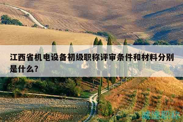 江西省機(jī)電設(shè)備初級(jí)職稱評(píng)審條件和材料分別是什么？