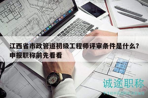 江西省市政管道初級工程師評審條件是什么？申報職稱前先看看