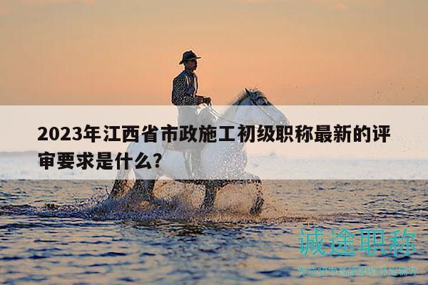 2023年江西省市政施工初級職稱最新的評審要求是什么？