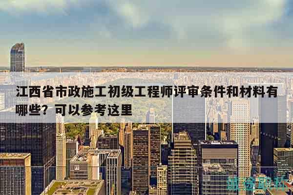 江西省市政施工初級工程師評審條件和材料有哪些？可以參考這里