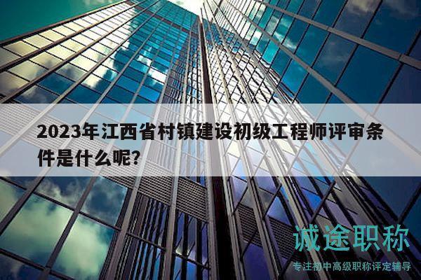 2023年江西省村鎮(zhèn)建設(shè)初級工程師評審條件是什么呢？