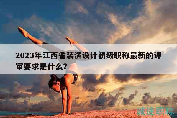 2023年江西省裝潢設(shè)計(jì)初級(jí)職稱最新的評(píng)審要求是什么？