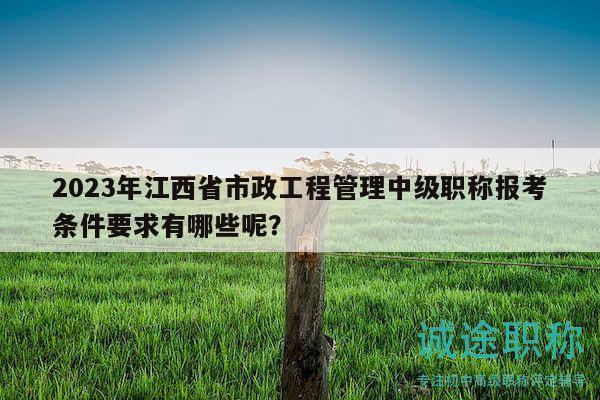 2023年江西省市政工程管理中級職稱報考條件要求有哪些呢？