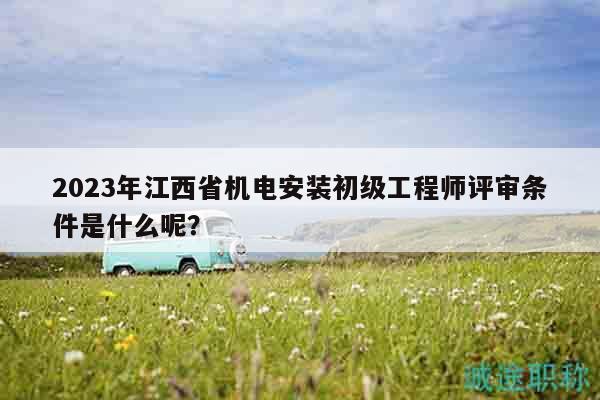 2023年江西省機電安裝初級工程師評審條件是什么呢？