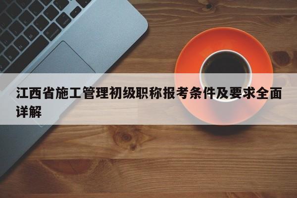 江西省施工管理初級職稱報考條件及要求全面詳解