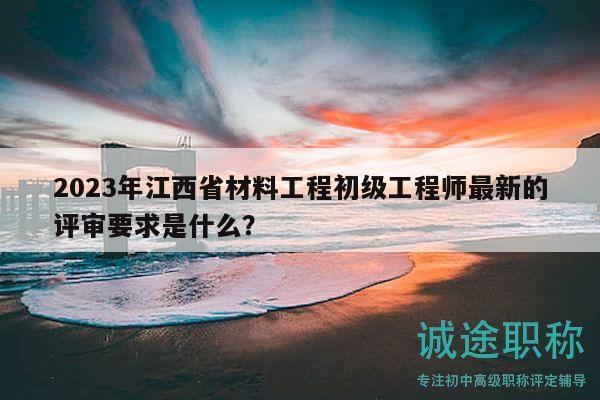 2023年江西省材料工程初級工程師最新的評審要求是什么？