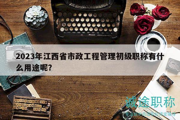 2023年江西省市政工程管理初級職稱有什么用途呢？