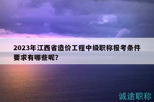 2023年江西省造價(jià)工程中級(jí)職稱報(bào)考條件要求有哪些呢？
