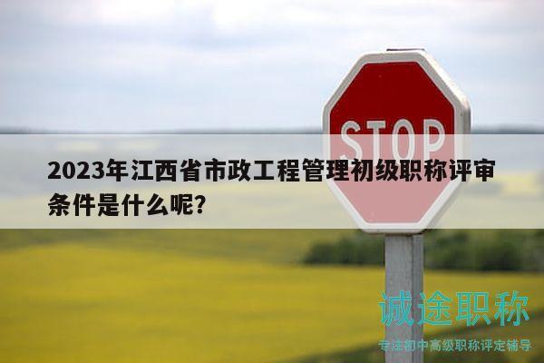 2023年江西省市政工程管理初級職稱評審條件是什么呢？