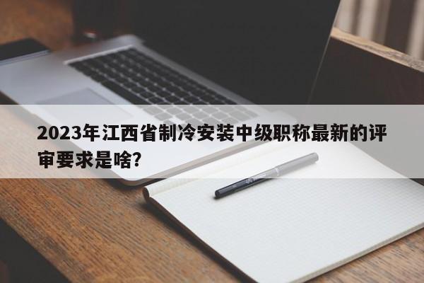2023年江西省制冷安裝中級職稱最新的評審要求是啥？