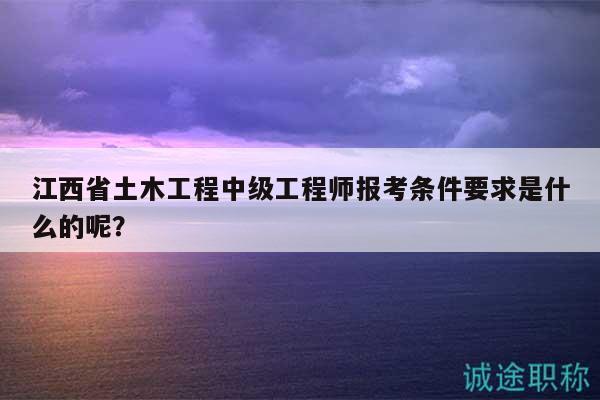 江西省土木工程中級工程師報考條件要求是什么的呢？