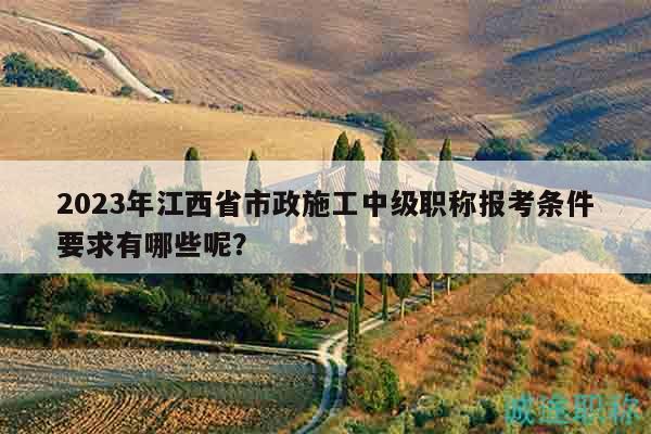 2023年江西省市政施工中級(jí)職稱報(bào)考條件要求有哪些呢？