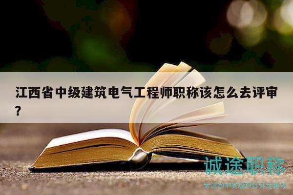 江西省中級建筑電氣工程師職稱該怎么去評審？