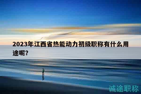 2023年江西省熱能動力初級職稱有什么用途呢？