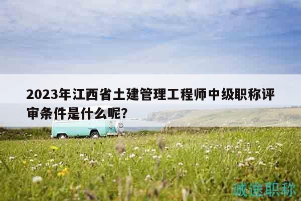 2023年江西省土建管理工程師中級(jí)職稱評(píng)審條件是什么呢？