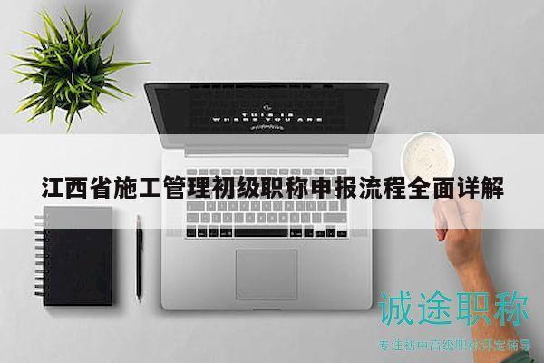 江西省施工管理初級職稱申報流程全面詳解
