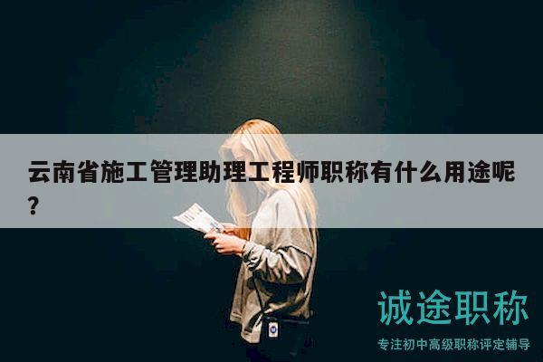云南省施工管理助理工程師職稱有什么用途呢？