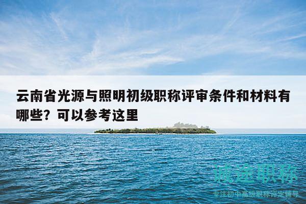 云南省光源與照明初級職稱評審條件和材料有哪些？可以參考這里