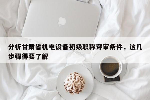 分析甘肅省機(jī)電設(shè)備初級(jí)職稱(chēng)評(píng)審條件，這幾步驟得要了解