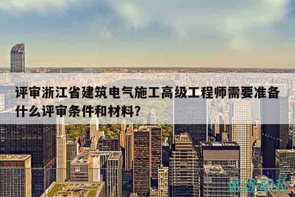評審浙江省建筑電氣施工高級工程師需要準備什么評審條件和材料？