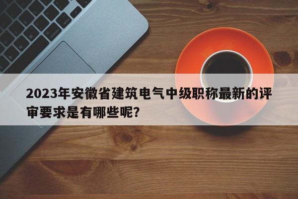 2023年安徽省建筑電氣中級職稱最新的評審要求是有哪些呢？