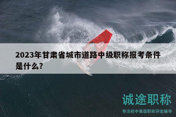 2023年甘肅省城市道路中級(jí)職稱報(bào)考條件是什么？