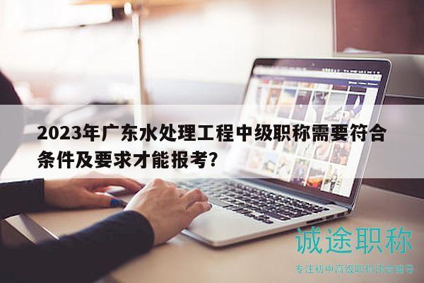 2023年廣東水處理工程中級(jí)職稱需要符合條件及要求才能報(bào)考？