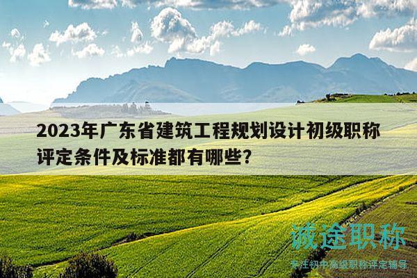 2023年廣東省建筑工程規(guī)劃設計初級職稱評定條件及標準都有哪些？